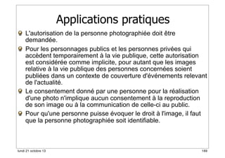 Applications pratiques
L'autorisation de la personne photographiée doit être
demandée.
Pour les personnages publics et les personnes privées qui
accèdent temporairement à la vie publique, cette autorisation
est considérée comme implicite, pour autant que les images
relative à la vie publique des personnes concernées soient
publiées dans un contexte de couverture d'événements relevant
de l'actualité.
Le consentement donné par une personne pour la réalisation
d'une photo n'implique aucun consentement à la reproduction
de son image ou à la communication de celle-ci au public.
Pour qu'une personne puisse évoquer le droit à l'image, il faut
que la personne photographiée soit identifiable.

lundi 21 octobre 13

169

 