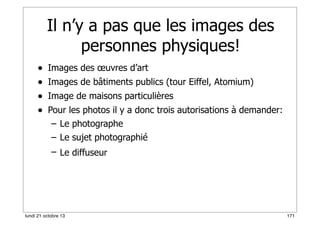 Il n’y a pas que les images des
personnes physiques!
•
•
•
•

Images des œuvres d’art
Images de bâtiments publics (tour Eiffel, Atomium)
Image de maisons particulières
Pour les photos il y a donc trois autorisations à demander:
– Le photographe
– Le sujet photographié
– Le diffuseur

lundi 21 octobre 13

171

 