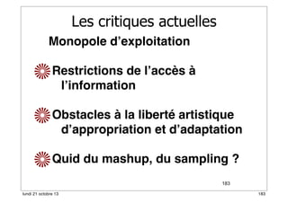 Les critiques actuelles
Monopole d’exploitation
Restrictions de l’accès à
l’information
Obstacles à la liberté artistique
d’appropriation et d’adaptation
Quid du mashup, du sampling ?
183
lundi 21 octobre 13

183

 