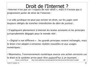 •

Droit de l’Internet il?
Internet n’est pas un « espace de non-droit », mais n’existe pas à

proprement parler de droit de l’internet ;
• Le vide juridique ne peut pas exister en droit, car les juges sont
toujours obligés de trancher (interdiction du déni de justice) ;
• S’appliquent pleinement à Internet les textes existants et les principes
jurisprudentiels dégagés pour le monde réel ;
• « Digital is not different » : les grands principes restent inchangés, mais
le droit s’est adapté à certaines réalités nouvelles et aux usages
numériques ;
• Néanmoins, l’environnement numérique exerce une action corrosive sur
le droit et le système arrive peut-être aujourd’hui à un tournant…
Source: Lionel Maurel

lundi 21 octobre 13

http://www.slideshare.net/calimaq/droit-de-linternet-et-de-linformation-complet

25
25

 