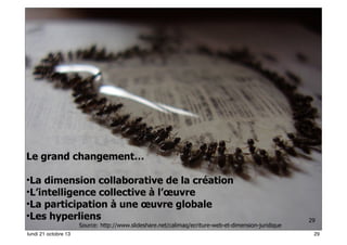 Le grand changement…
•La dimension collaborative de la création
•L’intelligence collective à l’œuvre
•La participation à une œuvre globale
•Les hyperliens

Source: http://www.slideshare.net/calimaq/ecriture-web-et-dimension-juridique

lundi 21 octobre 13

29
29

 