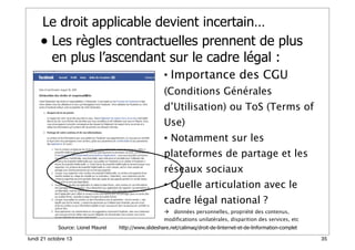 Le droit applicable devient incertain…
• Les règles contractuelles prennent de plus
en plus l’ascendant sur le cadre légal :
• Importance des CGU
(Conditions Générales

d’Utilisation) ou ToS (Terms of
Use)
• Notamment sur les
plateformes de partage et les
réseaux sociaux
• Quelle articulation avec le
cadre légal national ?
 données personnelles, propriété des contenus,
modifications unilatérales, disparition des services, etc
Source: Lionel Maurel
lundi 21 octobre 13

http://www.slideshare.net/calimaq/droit-de-linternet-et-de-linformation-complet
35

 
