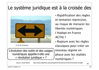 Le système juridique est à la croisée des
• Rigidification des règles
et tentation répressive,
au risque de menacer les
libertés numériques
( Hadopi en France
ACTA) ?
• Rupture avec les règles
CC-BY-NC Freefotouk

classiques pour créer un

L’évolution des outils et des usages nouveau régime en
numériques appelle-t-elle une
phase avec les réalités
« révolution juridique » ?
numériques ?
Source: Lionel Maurel
lundi 21 octobre 13

http://www.slideshare.net/calimaq/droit-de-linternet-et-de-linformation-complet

40
40

 