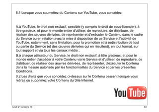 8.1 Lorsque vous soumettez du Contenu sur YouTube, vous concédez :

A.à YouTube, le droit non exclusif, cessible (y compris le droit de sous-licencier), à
titre gracieux, et pour le monde entier d'utiliser, de reproduire, de distribuer, de
réaliser des œuvres dérivées, de représenter et d'exécuter le Contenu dans le cadre
du Service ou en relation avec la mise à disposition de ce Service et l'activité de
YouTube, notamment, sans limitation, pour la promotion et la redistribution de tout
ou partie du Service (et des œuvres dérivées qui en résultent), en tout format, sur
tout support et via tous les canaux média ;
B.à chaque utilisateur du Service, le droit non exclusif, à titre gracieux, et pour le
monde entier d'accéder à votre Contenu via le Service et d'utiliser, de reproduire, de
distribuer, de réaliser des œuvres dérivées, de représenter, d'exécuter le Contenu
dans la mesure autorisée par les fonctionnalités du Service et par les présentes
Conditions.

8.2 Les droits que vous concédez ci-dessus sur le Contenu cessent lorsque vous
retirez ou supprimez votre Contenu du Site Internet.

lundi 21 octobre 13

43

 