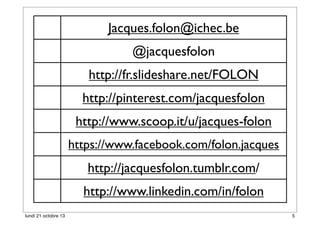 Jacques.folon@ichec.be
@jacquesfolon
http://fr.slideshare.net/FOLON
http://pinterest.com/jacquesfolon
http://www.scoop.it/u/jacques-folon
https://www.facebook.com/folon.jacques

http://jacquesfolon.tumblr.com/
http://www.linkedin.com/in/folon
lundi 21 octobre 13

5

 