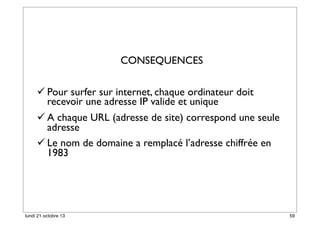 CONSEQUENCES
 Pour surfer sur internet, chaque ordinateur doit
recevoir une adresse IP valide et unique
 A chaque URL (adresse de site) correspond une seule
adresse
 Le nom de domaine a remplacé l’adresse chiffrée en
1983

lundi 21 octobre 13

59

 