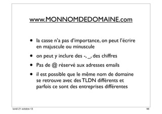 www.MONNOMDEDOMAINE.com

•

la casse n’a pas d’importance, on peut l’écrire
en majuscule ou minuscule

•
•
•

on peut y inclure des -, _, des chiffres

lundi 21 octobre 13

Pas de @ réservé aux adresses emails
il est possible que le même nom de domaine
se retrouve avec des TLDN différents et
parfois ce sont des entreprises différentes

66

 