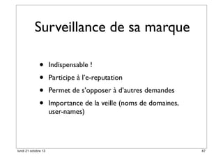 Surveillance de sa marque
•
•
•
•

lundi 21 octobre 13

Indispensable !
Participe à l’e-reputation
Permet de s’opposer à d’autres demandes
Importance de la veille (noms de domaines,
user-names)

87

 