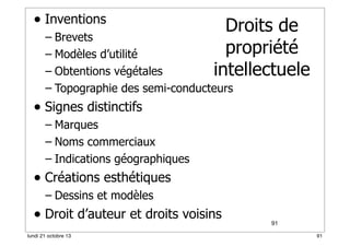 • Inventions

Droits de
propriété
intellectuele

– Brevets
– Modèles d’utilité
– Obtentions végétales
– Topographie des semi-conducteurs

• Signes distinctifs
– Marques
– Noms commerciaux
– Indications géographiques

• Créations esthétiques
– Dessins et modèles

• Droit d’auteur et droits voisins
lundi 21 octobre 13

91
91

 