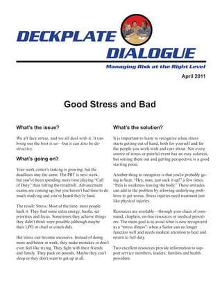 April 2011




                           Good Stress and Bad

What’s the issue?                                      What’s the solution?

We all face stress, and we all deal with it. It can    It is important to learn to recognize when stress
bring out the best is us—but it can also be de-        starts getting out of hand, both for yourself and for
structive.                                             the people you work with and care about. Not every
                                                       source of stress or painful event has an easy solution,
What’s going on?                                       but sorting them out and getting perspective is a good
                                                       starting point.
Your work center’s tasking is growing, but the
deadlines stay the same. The PRT is next week,         Another thing to recognize is that you’re probably go-
but you’ve been spending more time playing “Call       ing to hear, “Hey, man, just suck it up!” a few times.
of Duty” than hitting the treadmill. Advancement       “Pain is weakness leaving the body.” These attitudes
exams are coming up, but you haven’t had time to do    can add to the problem by allowing underlying prob-
much studying and you’ve heard they’re hard.           lems to get worse. Stress injuries need treatment just
                                                       like physical injuries.
The result: Stress. Most of the time, most people
hack it. They find some extra energy, hustle, set      Resources are available—through your chain of com-
priorities and focus. Sometimes they achieve things    mand, chaplain, on-line resources or medical provid-
they didn’t think were possible (although maybe        ers. The main goal is to avoid what is now recognized
their LPO or chief or coach did).                      as a “stress illness”: when a Sailor can no longer
                                                       function well and needs medical attention to heal and
But stress can become excessive. Instead of doing      return to full duty.
more and better at work, they make mistakes or don’t
even feel like trying. They fight with their friends   Two excellent resources provide information to sup-
and family. They pack on pounds. Maybe they can’t      port service members, leaders, families and health
sleep or they don’t want to get up at all.             providers:
 