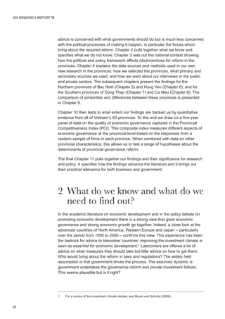 IDS RESEARCH REPORT 76 
10 
advice is concerned with what governments should do but is much less concerned 
with the political processes of making it happen, in particular the forces which 
bring about the required reform. Chapter 2 pulls together what we know and 
specifies what we do not know. Chapter 3 sets out the national context showing 
how the political and policy framework affects (dis)incentives for reform in the 
provinces. Chapter 4 explains the data sources and methods used in our own 
new research in the provinces: how we selected the provinces, what primary and 
secondary sources we used, and how we went about our interviews in the public 
and private sectors. The subsequent chapters present the findings for the 
Northern provinces of Bac Ninh (Chapter 5) and Hung Yen (Chapter 6), and for 
the Southern provinces of Dong Thap (Chapter 7) and Ca Mau (Chapter 8). The 
comparison of similarities and differences between these provinces is presented 
in Chapter 9. 
Chapter 10 then tests to what extent our findings are backed up by quantitative 
evidence from all of Vietnam’s 63 provinces. To this end we draw on a five-year 
panel of data on the quality of economic governance captured in the Provincial 
Competitiveness Index (PCI). This composite index measures different aspects of 
economic governance at the provincial level based on the responses from a 
random sample of firms in each province. When combined with data on other 
provincial characteristics, this allows us to test a range of hypotheses about the 
determinants of provincial governance reform. 
The final Chapter 11 pulls together our findings and their significance for research 
and policy. It specifies how the findings advance the literature and it brings out 
their practical relevance for both business and government. 
2 What do we know and what do we 
need to find out? 
In the academic literature on economic development and in the policy debate on 
promoting economic development there is a strong view that good economic 
governance and strong economic growth go together. Indeed, a close look at the 
advanced countries of North America, Western Europe and Japan – particularly 
over the period from 1950 to 2000 – confirms this view. This experience has been 
the bedrock for advice to latecomer countries: improving the investment climate is 
seen as essential for economic development.1 Latecomers are offered a lot of 
advice on what measures they should take but little advice on how to get there. 
Who would bring about the reform in laws and regulations? The widely held 
assumption is that government drives the process. The assumed dynamic is: 
government undertakes the governance reform and private investment follows. 
This seems plausible but is it right? 
1 For a review of the investment climate debate, see Moore and Schmitz (2008). 
 