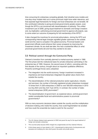 IDS RESEARCH REPORT 76 
16 
time consuming for enterprises competing globally, that industrial zone models and 
one-stop shop models tried out in some provinces might have wider relevance, and 
that separate legal frameworks for foreign and local enterprises are not tenable. All 
this contributed indirectly to giving provincial governments greater powers, even 
though the WTO is not concerned with decentralisation of authority. The unified 
Investment Law of 2006, giving equal treatment to domestic and foreign investors 
and, by implication, authorising provincial government to approve all projects, was 
to some extent an outcome of preparing for full membership of the WTO.4 
It also changed the incentives for provincial policymakers. Joining the WTO and 
corresponding internal legal changes signalled greater openness to the outside 
world and the need to compete in the global economy. Provincial leaders and 
government officials could enhance their career prospects by improving the 
investment climate. As we shall see later, this had a substantial effect on what 
provincial governments did and how they wanted to be seen. 
3.3 Political control through the Communist Party 
Vietnam’s transition from centrally planned to market economy started in 1986. 
The first phase laid the institutional basis for private enterprise culminating in the 
enterprise law of 1999. However, the second wave of reform, coinciding with the 
first decade of the century, brought about an important qualitative difference. 
Powerful centrifugal forces were unleashed: 
 The integration into the world economy: foreign investment increased in 
importance and local enterprises integrated into global value chains from 
outside the country. 
 The decentralisation of the national productive sector (agriculture, industry 
and services): the number of formally registered private enterprises increased 
15 times from 31,000 enterprises in 2000 to over 500,000 enterprises in 2010 
(Le Duy Binh and Dau Anh Tuan 2010). In contrast, the number of state-owned 
enterprises (SOE) plummeted.5 
 The decentralisation of government: as explained above, central government 
ceded considerable fiscal and administrative powers to provincial 
governments.6 
With so many economic decisions taken outside the country and the multiplication 
of decision-making units inside the country, how could fragmentation be avoided 
and how could the ensemble be made to work for the country? 
4 The US–Vietnam bilateral trade agreement of 2000 had paved the way for the equal treatment of 
foreign and domestic enterprises. 
5 This occurred partly because SOEs merged into conglomerates and thus retained influence. 
6 A third phase seems to have started in 2011, characterised by taking stock of achievements and 
excesses and modifying the rules which govern the public and private sectors. 
 
