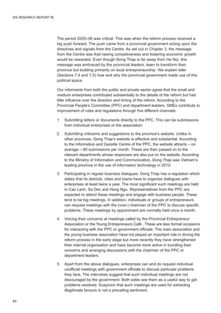 The period 2005–06 was critical. This was when the reform process received a 
big push forward. The push came from a provincial government acting upon the 
directives and signals from the Centre. As set out in Chapter 3, the message 
from the Centre was that raising competiveness and fostering economic growth 
would be rewarded. Even though Dong Thap is far away from Ha Noi, this 
message was embraced by the provincial leaders, keen to transform their 
province but building primarily on local entrepreneurship. We explain later 
(Sections 7.4 and 7.5) how and why the provincial government made use of this 
political space. 
Our informants from both the public and private sector agree that the small and 
medium enterprises contributed substantially to the details of the reform but had 
little influence over the direction and timing of the reform. According to the 
Provincial People’s Committee (PPC) and department leaders, SMEs contribute to 
improvement of rules and regulations through five different channels: 
1 Submitting letters or documents directly to the PPC. This can be submissions 
from individual enterprises or the association. 
2 Submitting criticisms and suggestions to the province’s website. Unlike in 
other provinces, Dong Thap’s website is effective and substantial. According 
to the Information and Gazette Centre of the PPC, the website attracts – on 
average – 80 submissions per month. These are then passed on to the 
relevant departments whose responses are also put on the website. According 
to the Ministry of Information and Communication, Dong Thap was Vietnam’s 
leading province in the use of information technology in 2010. 
3 Participating in regular business dialogues. Dong Thap has a regulation which 
states that its districts, cities and towns have to organise dialogues with 
enterprises at least twice a year. The most significant such meetings are held 
in Cao Lanh, Sa Dec and Hong Ngu. Representatives from the PPC are 
expected to attend these meetings and engage with business people. These 
tend to be big meetings. In addition, individuals or groups of entrepreneurs 
can request meetings with the (vice-) chairman of the PPC to discuss specific 
problems. These meetings by appointment are normally held once a month. 
4 Voicing their concerns at meetings called by the Provincial Entrepreneur 
Association or the Young Entrepreneurs Café . These are less formal occasions 
for interacting with the PPC or government officials. The main association and 
the young business association have not played an important role in driving the 
reform process in the early stage but more recently they have strengthened 
their internal organisation and have become more active in bundling their 
concerns and arranging discussions with the chairman of the PPC or 
department leaders. 
5 Apart from the above dialogues, enterprises can and do request individual 
unofficial meetings with government officials to discuss particular problems 
they face. The interviews suggest that such individual meetings are not 
discouraged by the government. Both sides see them as a useful way to get 
problems resolved. Suspicion that such meetings are used for extracting 
illegitimate favours is not a prevailing sentiment. 
IDS RESEARCH REPORT 76 
40 
 