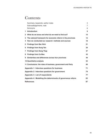 Contents 
IDS RESEARCH REPORT 76 
Summary, keywords, author notes 3 
Acknowledgements, note 7 
Acronyms 8 
1 Introduction 9 
2 What do we know and what do we need to find out? 10 
3 The national framework for economic reform in the provinces 13 
4 How we conducted our research: methods and sources 18 
5 Findings from Bac Ninh 21 
6 Findings from Hung Yen 29 
7 Findings from Dong Thap 37 
8 Findings from Ca Mau 43 
9 Similarities and differences across four provinces 49 
10 Quantitative analysis 52 
11 Conclusions: the roles of business, government and Party 60 
Appendix 1: Interview questions for business 71 
Appendix 2: Interview questions for government 74 
Appendix 3: List of respondents 77 
Appendix 4: Modelling the determinants of governance reform 83 
References 87 
05 
 