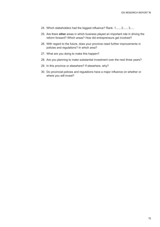 24. Which stakeholders had the biggest influence? Rank. 1....., 2....., 3..... 
25. Are there other areas in which business played an important role in driving the 
reform forward? Which areas? How did entrepreneurs get involved? 
26. With regard to the future, does your province need further improvements in 
policies and regulations? In which area? 
27. What are you doing to make this happen? 
28. Are you planning to make substantial investment over the next three years? 
29. In this province or elsewhere? If elsewhere, why? 
30. Do provincial policies and regulations have a major influence on whether or 
where you will invest? 
IDS RESEARCH REPORT 76 
73 
 