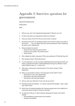 Appendix 2: Interview questions for 
government 
Department/Organisation: 
Respondent: 
Date: 
1. What is your role in this department/organisation? What do you do? 
2. In which way does your department matter for business? 
3. Have you heard of the PCI? Do you know what it is about? 
4. According to the PCI, the greatest progress over the last 5 years was made in 
the area of ......? Do you agree there was real improvement? Has it influenced 
the work of your department? 
5. What prompted the reform? 
– Pressure from within the government? 
– Pressure from outside: the private sector? 
– Other factors? 
6. Who initiated the reform discussion? Who was pushing for it? What did they do? 
7. Who slowed it down? What did they do? 
8. In your experience, are the promises (declarations/announcements) which you 
make as department leader understood/followed through by officials in lower 
ranks? What do they do – or fail to do? 
9. Was there a critical year (moment/event) in the reform process? What 
happened? 
10. Were you personally involved in the discussion of the reform? How? 
– Discussions in your own department? 
– Discussions with other departments? 
– Discussions with business people? 
11. Did you have any influence? If yes, how do you know? 
12. Did other government people – or a group of government people – play a major 
role? Who? How? 
13. Which kind of contacts/meetings with business people were more effective for 
moving the reform forward? Formal or informal? 
14. In what forum did you or other business people get involved in the reform 
debate? 
– Annual Meeting of government and investors? 
– People’s Committee? 
IDS RESEARCH REPORT 76 
74 
 