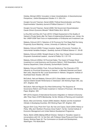 Hobday, Michael (2003) ‘Innovation in Asian Industrialization: A Gerschenkronian 
Perspective’, Oxford Development Studies 31.3: 293–314 
Hongbin Cai and Triesman, Daniel (2009) ‘Political Decentralization and Policy 
Experimentation’ Quarterly Journal of Political Science 4.1: 35–58 
Hongbin Cai and Triesman, Daniel (2006) ‘Did Government Decentralization 
Cause China's Economic Miracle?’ World Politics 58.4: 505–35 
Le Duy Binh and Dau Anh Tuan (2010) ‘A Rapid Assessment of the Quality of 
Vietnam’s Private Sector after Ten Years of Implementing Enterprise Law’, mimeo, Ha 
Noi: UNDP-CIEM Task Force on Implementation of Enterprise and Investment Law 
Malesky, Edmund (2011) ‘Selection of 30 Provinces for First Stage Roll Out Using 
Propensity Score Matching’, mimeo, University of California, San Diego 
Malesky, Edmund (2009) ‘Foreign Investors: Agents of Economic Transition. An 
Instrumental Variables Analysis’, Quarterly Journal of Political Science 4.1: 59–85 
Malesky, Edmund (2008) ‘Straight Ahead on Red: How Foreign Direct Investment 
Empowers Subnational Leaders’, Journal of Politics 70.1: 97–119 
Malesky, Edmund (2004a) ‘At Provincial Gates: The Impact of Foreign Direct 
Investment on Local Autonomy and Economic Reform’, PhD Dissertation, Political 
Science Department, Duke University, Durham/North Carolina 
Malesky, Edmund (2004b) ‘Push, Pull and Reinforcing: The Channels of FDI 
Influence on Provincial Governance in Vietnam’, in Benedict Kerkvliet and David 
Marr (eds), Beyond Ha Noi: Local Government in Vietnam, Singapore: Institute of 
Southeast Asian Studies: 285–333 
McCulloch, Neil and Malesky, Edmund (2011) Does Better Local Governance 
Improve District Growth Performance in Indonesia?, IDS Working Paper 369, July 
2011, Brighton: IDS 
McCulloch, Neil and Nguyen Duc Nhat (forthcoming) ‘The Sequence of 
Governance Reform and Private Investment in Vietnam’s Provinces’, IDS Working 
Paper, Brighton: IDS 
MPI (2010) Impacts of International Economic Integration on Vietnam’s Economy 
after Three Years of WTO Membership, Ha Noi: Ministry of Planning and Investment 
Moore, Mick and Schmitz, Hubert (2008) Idealism, Realism and the Investment 
Climate in Developing Countries, IDS Working Paper 307, Brighton: IDS 
Nguyen Dinh Cung; Pham Anh Tuan; Bui Van and Capice, David (2004) History or 
Policy: Why don’t Northern Provinces Grow Faster?, Ha Noi: Central Institute of 
Economic Management and United Nations Development Programme 
Rama, Martin (2008) Making Difficult Choices: Vietnam in Transition, based on 
conversations with H.E. Vo Van Kiet, with Professor Dang Phong and Doan Hong 
Quang, Working Paper 40, The Commission on Growth and Development, 
Washington: The World Bank 
IDS RESEARCH REPORT 76 
88 
 