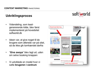 CONTENT MARKETING PAKKETERING
Udviklingsproces
• Videndeling, som lead-
genererende kilde, blev først
implementeret på hovedsitet
softworld.dk
• Ideen var, at give noget til de
brugere som allerede var på sitet,
så de ikke gik tomhændet derfra
• ”Give aways” blev lagt ud, uden
om selve booking knappen
• Vi udviklede en model hvor vi
satte brugeren i centrum
Download løsning
Hold mig opdateret
Købs knap!
 