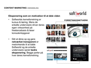 FORRETNINGSNETVÆRK
CONTENT MARKETING VIDENSDELING
• Softworlds kerneforretning er
kursus & læring. Mens de
enkelte undervisere driver deres
egen virksomhed på
freelancebasis & løser
konsulentopgaver
• Dét at åbne op og gøre
netværket transparent er
medvirkende til at både
Softworld og de enkelte
undervisere opnår bedre
eksponering. Begge parter på
hver deres kerneforretning
Eksponering som en motivation til at dele viden
 