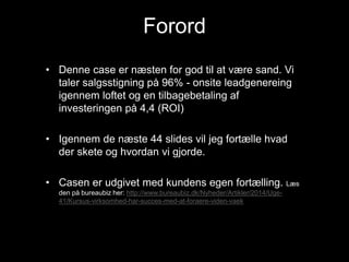 Forord
• Denne case er næsten for god til at være sand. Vi
taler salgsstigning på 96% - onsite leadgenereing
igennem loftet og en tilbagebetaling af
investeringen på 4,4 (ROI)
• Igennem de næste 44 slides vil jeg fortælle hvad
der skete og hvordan vi gjorde.
• Casen er udgivet med kundens egen fortælling. Læs
den på bureaubiz her: http://www.bureaubiz.dk/Nyheder/Artikler/2014/Uge-
41/Kursus-virksomhed-har-succes-med-at-foraere-viden-vaek
 