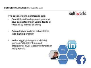 Fra opsøgende til opfølgende salg
• Formålet med lead-genereringen er at
give salgsafdelingen varme leads at
ringe på og indlede en dialog
• Primært bliver leads’ne behandlet via
lead-nurting program
• Ved at kigge på brugerens aktivitet
igennem ”klik-lister” fra e-mail
programmet bliver leaded vurderet til en
mulig kontakt
CONTENT MARKETING FRA LEADS TIL SALG
 