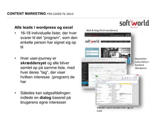 Web & blog (front wordpress)
Newsletter
subscribtion i
backend
Wordpress
Udtræk i excel (sendes hver uge pr.
mail)
CONTENT MARKETING FRA LEADS TIL SALG
Alle leads i wordpress og excel
• 16-18 individuelle lister, der hver
svarer til det ”program”, som den
enkelte person har signet sig op
til
• Hver user-journey er
skræddersyet og alle bliver
samlet op på samme liste, med
hver deres ”tag”, der viser
hvilken interesse (program) de
har
• Således kan salgsafdelingen
indlede en dialog baseret på
brugerens egne interesser
 