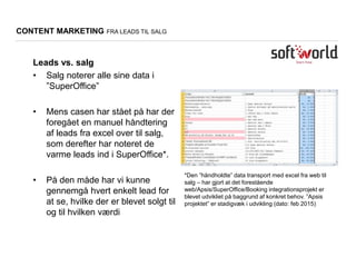 *Den ”håndholdte” data transport med excel fra web til
salg – har gjort at det forestående
web/Apsis/SuperOffice/Booking integrationsprojekt er
blevet udvikliet på baggrund af konkret behov. ”Apsis
projektet” er stadigvæk i udvikling (dato: feb 2015)
CONTENT MARKETING FRA LEADS TIL SALG
Leads vs. salg
• Salg noterer alle sine data i
”SuperOffice”
• Mens casen har stået på har der
foregået en manuel håndtering
af leads fra excel over til salg,
som derefter har noteret de
varme leads ind i SuperOffice*.
• På den måde har vi kunne
gennemgå hvert enkelt lead for
at se, hvilke der er blevet solgt til
og til hvilken værdi
 