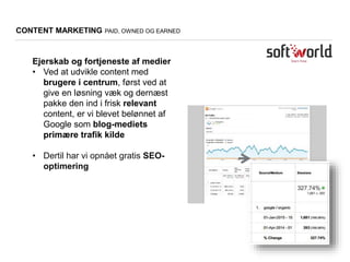 CONTENT MARKETING PAID, OWNED OG EARNED
Ejerskab og fortjeneste af medier
• Ved at udvikle content med
brugere i centrum, først ved at
give en løsning væk og dernæst
pakke den ind i frisk relevant
content, er vi blevet belønnet af
Google som blog-mediets
primære trafik kilde
• Dertil har vi opnået gratis SEO-
optimering
 