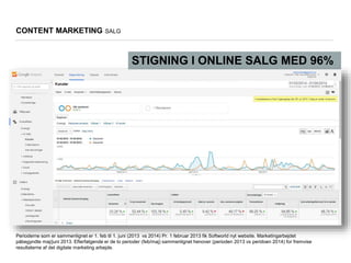 Perioderne som er sammenlignet er 1. feb til 1. juni (2013 vs 2014) Pr. 1 februar 2013 fik Softworld nyt website. Marketingarbejdet
påbegyndte maj/juni 2013. Efterfølgende er de to perioder (feb/maj) sammenlignet henover (perioden 2013 vs peridoen 2014) for fremvise
resultaterne af det digitale marketing arbejde.
CONTENT MARKETING SALG
STIGNING I ONLINE SALG MED 96%
 