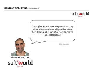 "Vi er gået fra at have 6 sælgere til nu 1, og
vi har droppet canvas. Alligevel har vi nu
flere leads, end vi kan nå at ringe til," siger
Puneet Oberoi ….”
Puneet Oberoi, CEO
CONTENT MARKETING PAKKETERING
Kilde: Bureaubiz
 