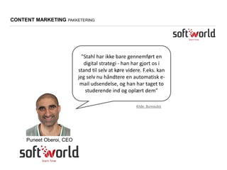 "Stahl har ikke bare gennemført en
digital strategi - han har gjort os i
stand til selv at køre videre. F.eks. kan
jeg selv nu håndtere en automatisk e-
mail udsendelse, og han har taget to
studerende ind og oplært dem”
Puneet Oberoi, CEO
CONTENT MARKETING PAKKETERING
Kilde: Bureaubiz
 
