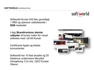 Softworld Kurser A/S blev grundlagt
i 1995 og opererer udelukkende i
B2B-markedet
I dag Skandinaviens største
udbyder af kurser inden for visuel
software med i alt 65 Kurser
Certificeret Apple og Adobe
kursuscenter
Softworld har 10 fast ansatte og 25
freelance undervisere tilknyttet.
Omsætning 13,5 mio. CEO Puneet
Oberoi.
SOFTWORLD INTRODUKTION
 