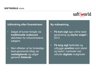 Udfordring efter finanskrisen
• Salget af kurser foregik via
traditionelle outbound
aktiviteter fra virksomhedens
sælgere
• Men effekten af de forskellige
lead-generende tiltag var
nedadgående og salget
generelt faldende
SOFTWORLD VISION
Ny målsætning
• På kort sigt øge online lead-
generering og styrke salget i
2013
• På lang sigt fastholde og
udbygge position som størst
og bedst i markedet ved
udnytte digitale muligheder
 