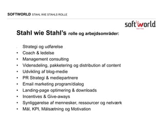 SOFTWORLD STAHL WIE STAHLS ROLLE
Stahl wie Stahl’s rolle og arbejdsområder:
• Strategi og udførelse
• Coach & ledelse
• Management consulting
• Vidensdeling, pakketering og distribution af content
• Udvikling af blog-medie
• PR Strategi & mediepartnere
• Email marketing program/dialog
• Landing-page optimering & downloads
• Incentives & Give-aways
• Synliggørelse af mennesker, ressourcer og netværk
• Mål, KPI, Målsætning og Motivation
 