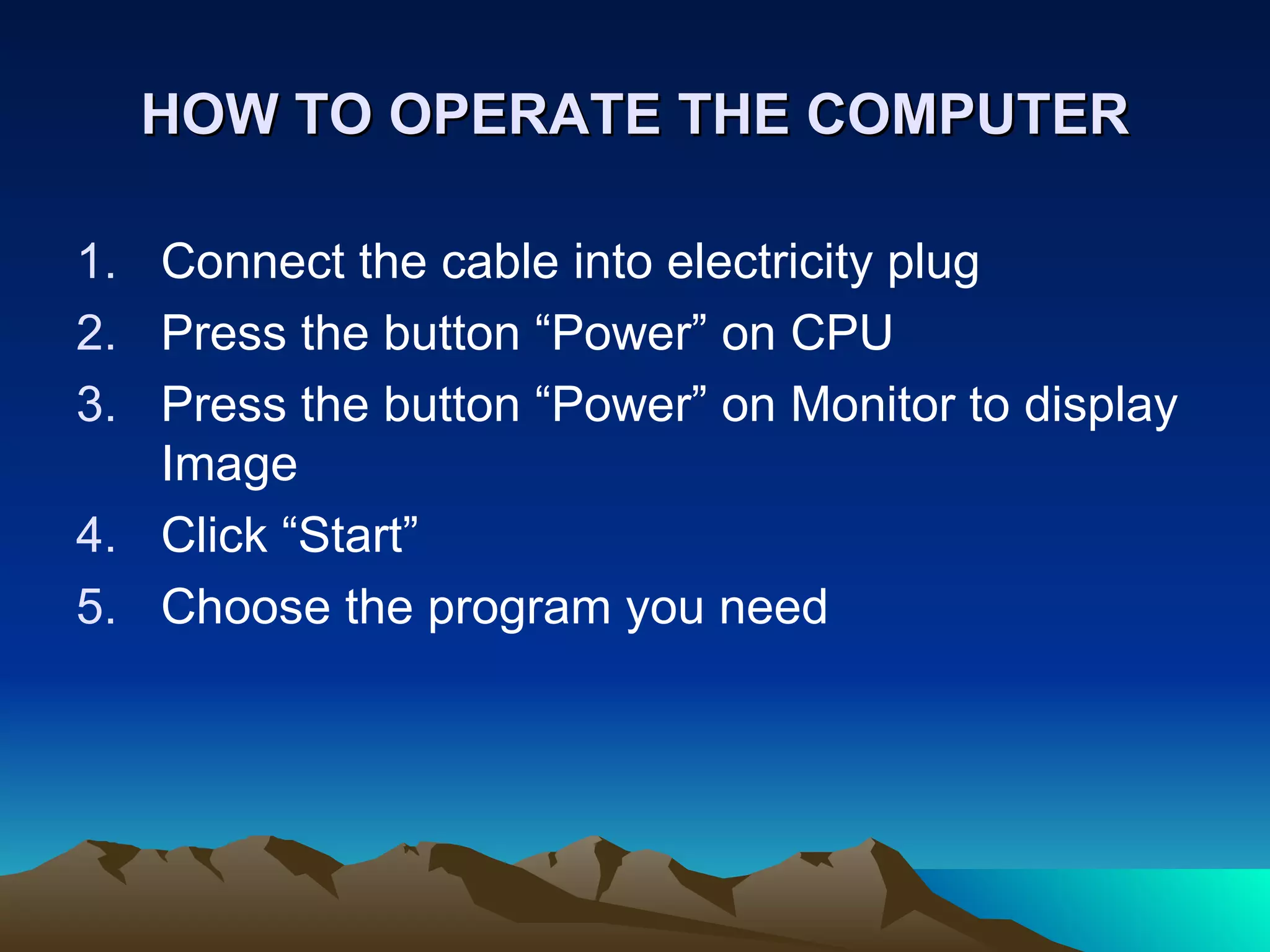 HOW TO OPERATE THE COMPUTER Connect the cable into electricity plug Press the button “Power” on CPU Press the button “Power” on Monitor to display Image Click “Start” Choose the program you need 