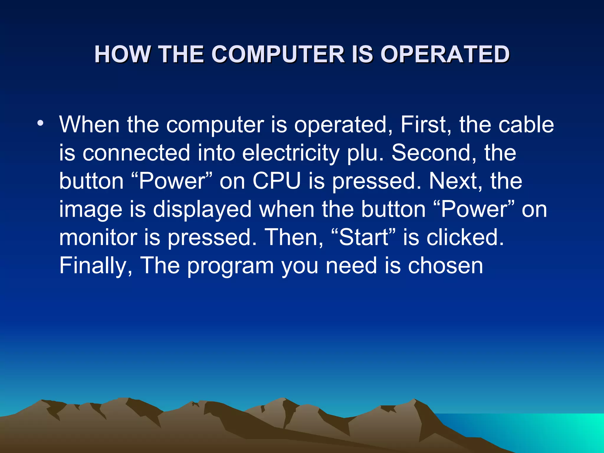 HOW THE COMPUTER IS OPERATED When the computer is operated, First, the cable is connected into electricity plu. Second, the button “Power” on CPU is pressed. Next, the image is displayed when the button “Power” on monitor is pressed. Then, “Start” is clicked. Finally, The program you need is chosen  