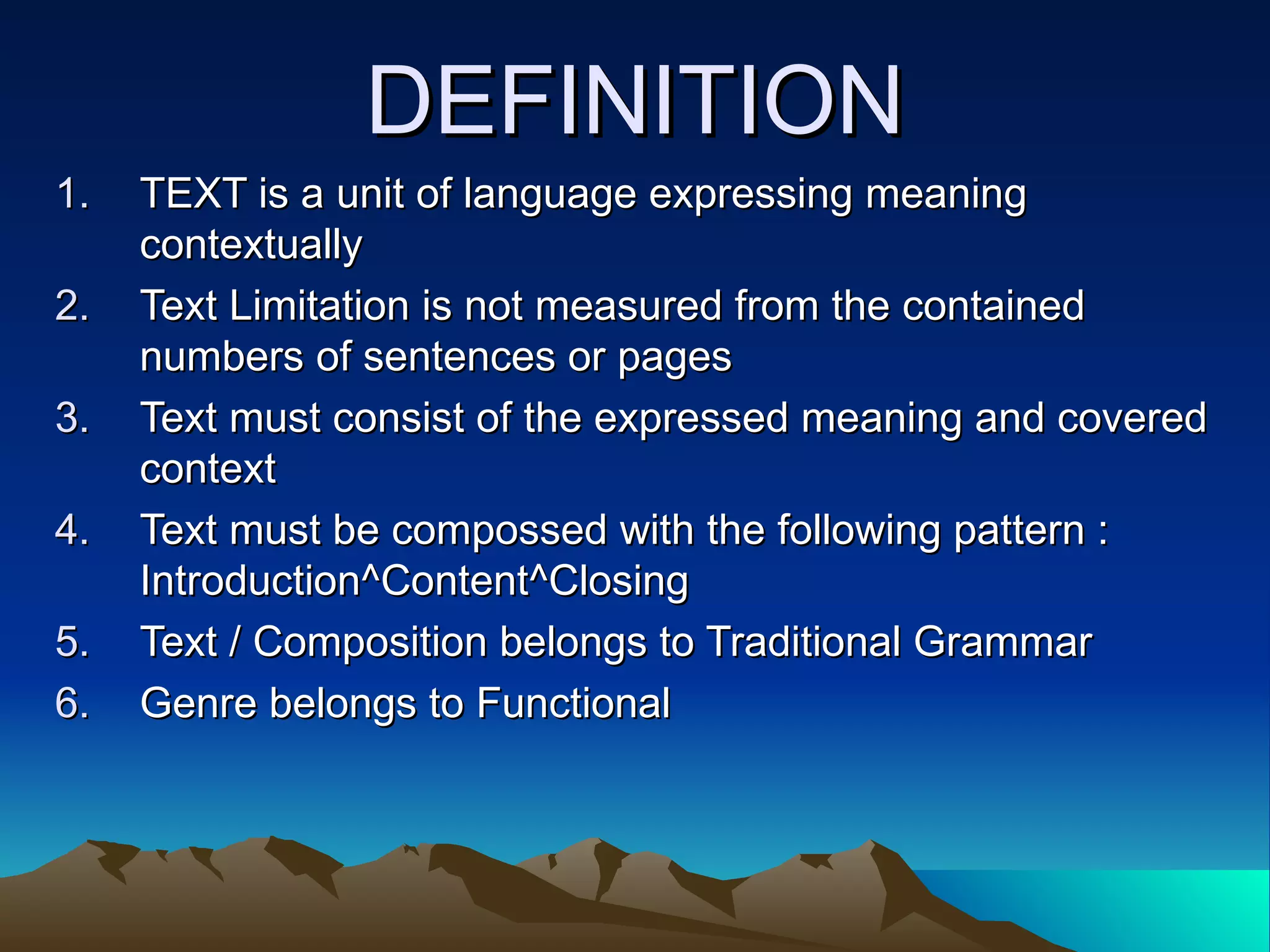 DEFINITION TEXT is a unit of language expressing meaning contextually Text Limitation is not measured from the contained numbers of sentences or pages Text must consist of the expressed meaning and covered context  Text must be compossed with the following pattern : Introduction^Content^Closing Text / Composition belongs to Traditional Grammar Genre belongs to Functional  