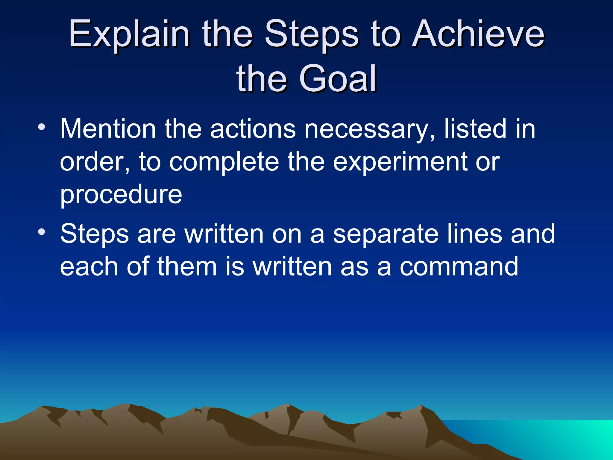 Explain the Steps to Achieve the Goal Mention the actions necessary, listed in order, to complete the experiment or procedure  Steps are written on a separate lines and each of them is written as a command 
