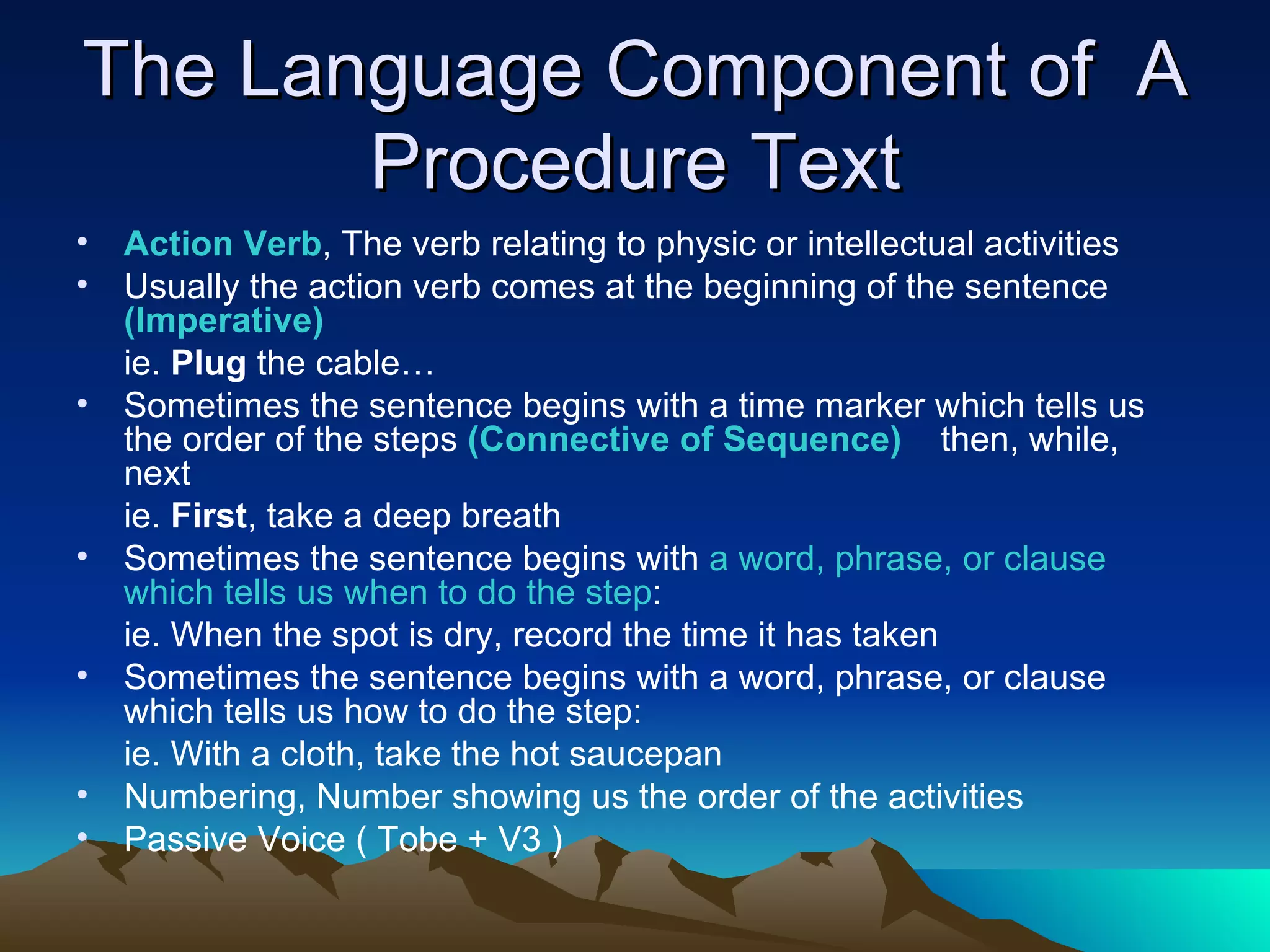 The Language Component of  A Procedure Text Action Verb , The verb relating to physic or intellectual activities  Usually the action verb comes at the beginning of the sentence  (Imperative) ie.  Plug  the cable… Sometimes the sentence begins with a time marker which tells us the order of the steps  (Connective of Sequence)  then, while, next ie.  First , take a deep breath Sometimes the sentence begins with  a word, phrase, or clause which tells us when to do the step : ie. When the spot is dry, record the time it has taken Sometimes the sentence begins with a word, phrase, or clause which tells us how to do the step: ie. With a cloth, take the hot saucepan  Numbering, Number showing us the order of the activities Passive Voice ( Tobe + V3 ) 