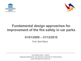 Fundamental design approaches for
improvement of the fire safety in car parks

             01/01/2009 – 31/12/2010
                       Prof. Bart Merci




                     Universiteit Gent - UGent
       Vakgroep Mechanica van Stroming, Warmte en Verbranding
                    www.FloHeaCom.UGent.be
 