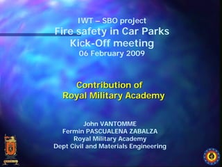 IWT – SBO project
Fire safety in Car Parks
   Kick-Off meeting
        06 February 2009



    Contribution of
  Royal Military Academy


          John VANTOMME
  Fermin PASCUALENA ZABALZA
      Royal Military Academy
Dept Civil and Materials Engineering
 