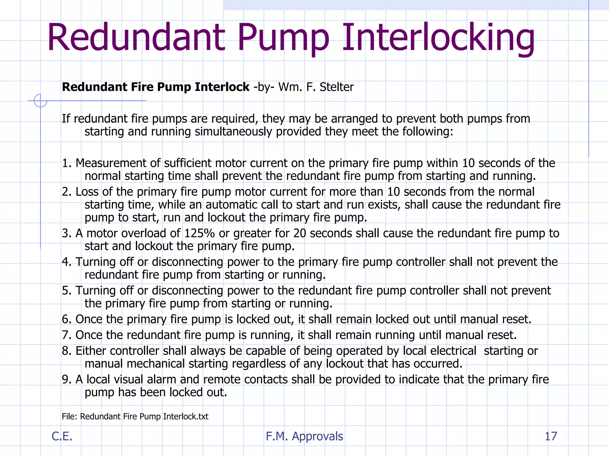Redundant Pump Interlocking Redundant Fire Pump Interlock  -by- Wm. F. Stelter If redundant fire pumps are required, they may be arranged to prevent both pumps from starting and running simultaneously provided they meet the following: 1. Measurement of sufficient motor current on the primary fire pump within 10 seconds of the normal starting time shall prevent the redundant fire pump from starting and running. 2. Loss of the primary fire pump motor current for more than 10 seconds from the normal starting time, while an automatic call to start and run exists, shall cause the redundant fire pump to start, run and lockout the primary fire pump. 3. A motor overload of 125% or greater for 20 seconds shall cause the redundant fire pump to start and lockout the primary fire pump. 4. Turning off or disconnecting power to the primary fire pump controller shall not prevent the redundant fire pump from starting or running. 5. Turning off or disconnecting power to the redundant fire pump controller shall not prevent the primary fire pump from starting or running. 6. Once the primary fire pump is locked out, it shall remain locked out until manual reset. 7. Once the redundant fire pump is running, it shall remain running until manual reset. 8. Either controller shall always be capable of being operated by local electrical  starting or manual mechanical starting regardless of any lockout that has occurred. 9. A local visual alarm and remote contacts shall be provided to indicate that the primary fire pump has been locked out. File: Redundant Fire Pump Interlock.txt 