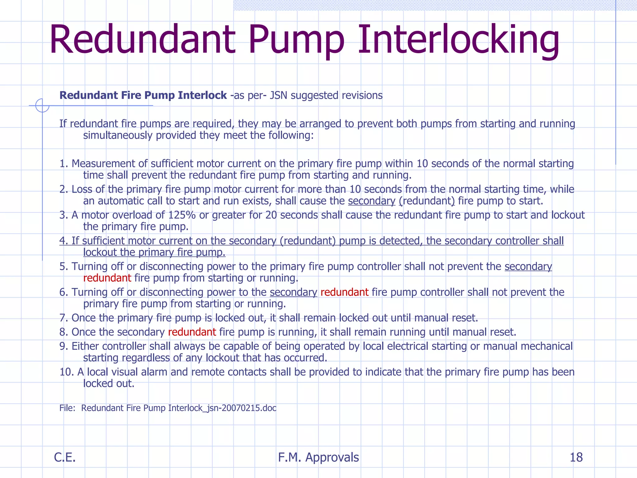Redundant Fire Pump Interlock  -as per- JSN suggested revisions If redundant fire pumps are required, they may be arranged to prevent both pumps from starting and running simultaneously provided they meet the following: 1. Measurement of sufficient motor current on the primary fire pump within 10 seconds of the normal starting time shall prevent the redundant fire pump from starting and running. 2. Loss of the primary fire pump motor current for more than 10 seconds from the normal starting time, while an automatic call to start and run exists, shall cause the  secondary   ( redundant )  fire pump to start. 3. A motor overload of 125% or greater for 20 seconds shall cause the redundant fire pump to start and lockout the primary fire pump. 4. If sufficient motor current on the secondary (redundant) pump is detected, the secondary controller shall lockout the primary fire pump. 5. Turning off or disconnecting power to the primary fire pump controller shall not prevent the  secondary   redundant  fire pump from starting or running. 6. Turning off or disconnecting power to the  secondary   redundant  fire pump controller shall not prevent the primary fire pump from starting or running. 7. Once the primary fire pump is locked out, it shall remain locked out until manual reset. 8. Once the secondary  redundant  fire pump is running, it shall remain running until manual reset. 9. Either controller shall always be capable of being operated by local electrical starting or manual mechanical starting regardless of any lockout that has occurred. 10. A local visual alarm and remote contacts shall be provided to indicate that the primary fire pump has been locked out. File:  Redundant Fire Pump Interlock_jsn-20070215.doc Redundant Pump Interlocking 