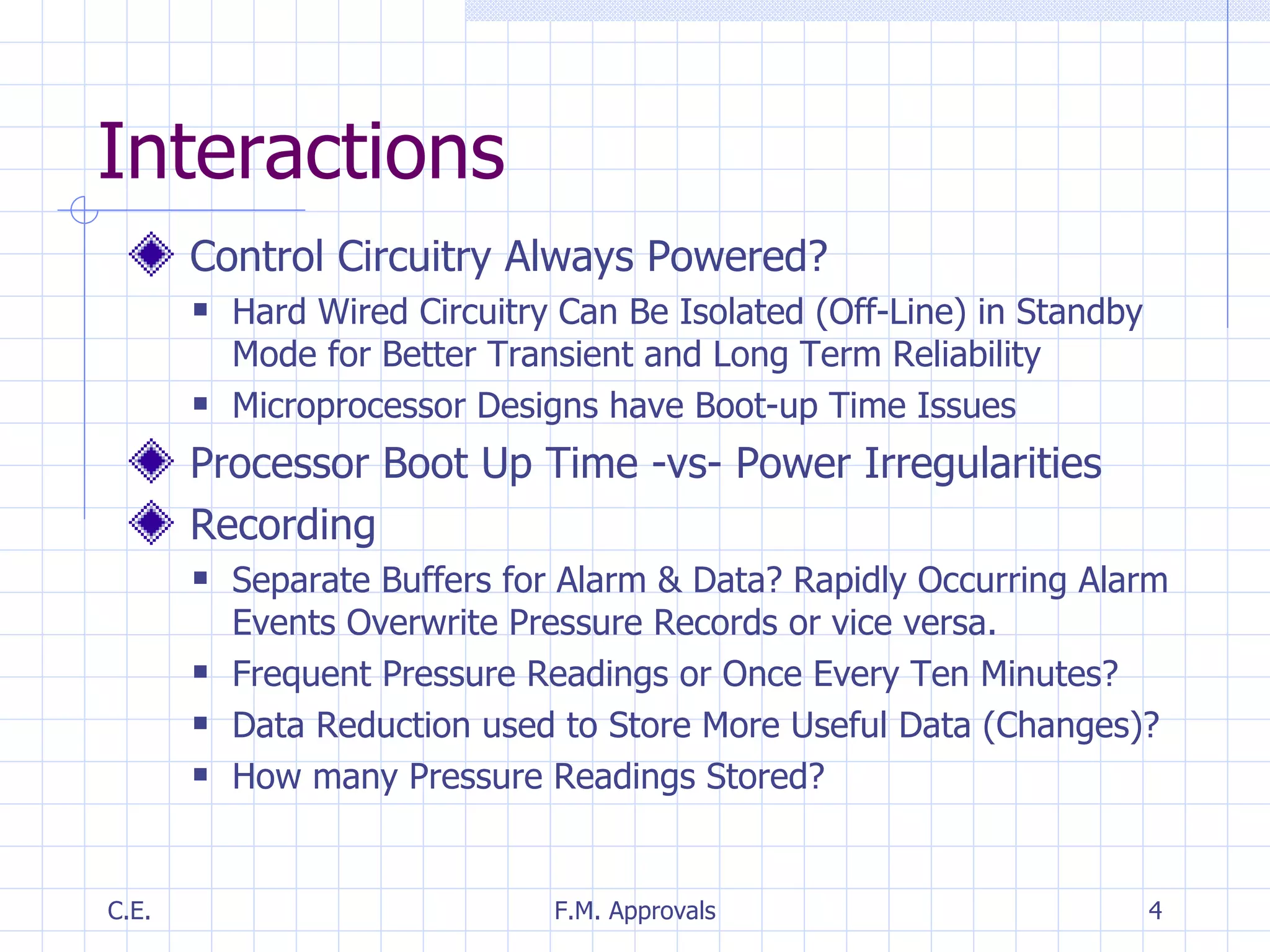 Interactions Control Circuitry Always Powered? Hard Wired Circuitry Can Be Isolated (Off-Line) in Standby Mode for Better Transient and Long Term Reliability Microprocessor Designs have Boot-up Time Issues Processor Boot Up Time -vs- Power Irregularities Recording Separate Buffers for Alarm & Data? Rapidly Occurring Alarm Events Overwrite Pressure Records or vice versa. Frequent Pressure Readings or Once Every Ten Minutes? Data Reduction used to Store More Useful Data (Changes)? How many Pressure Readings Stored? 