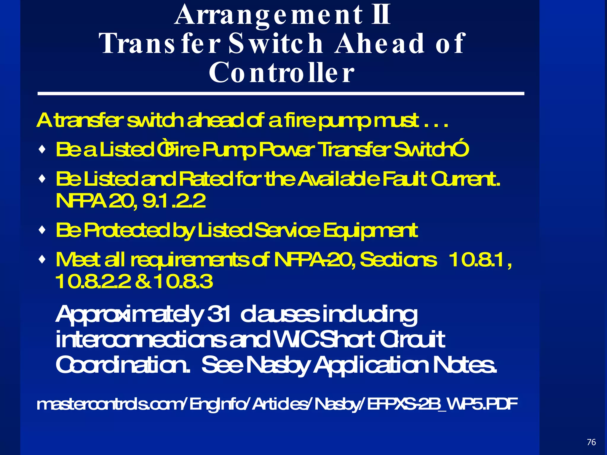 Arrangement  II Transfer Switch Ahead of Controller A transfer switch ahead of a fire pump must . . . Be a Listed “Fire Pump Power Transfer Switch” Be Listed and Rated for the Available Fault Current.  NFPA 20, 9.1.2.2 Be Protected by Listed Service Equipment Meet all requirements of NFPA-20, Sections  10.8.1, 10.8.2.2 & 10.8.3 Approximately 31 clauses including interconnections and WIC Short Circuit Coordination.  See Nasby Application Notes. mastercontrols.com/EngInfo/Articles/Nasby/EFPXS-2B_WP5.PDF 