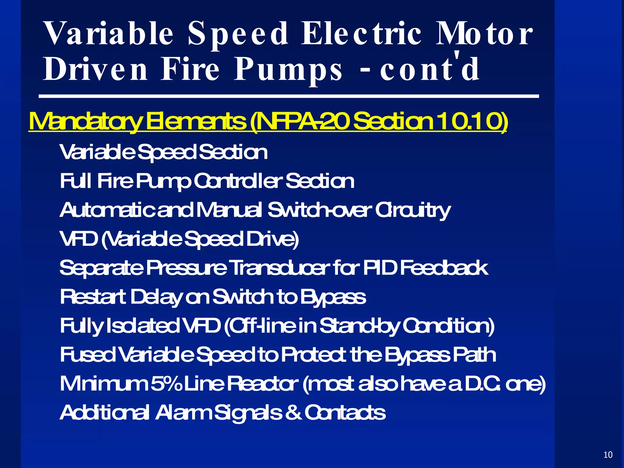 Variable Speed Electric Motor Driven Fire Pumps - cont'd Mandatory Elements (NFPA-20 Section 10.10) Variable Speed Section Full Fire Pump Controller Section Automatic and Manual Switch-over Circuitry VFD (Variable Speed Drive) Separate Pressure Transducer for PID Feedback Restart Delay on Switch to Bypass Fully Isolated VFD (Off-line in Stand-by Condition) Fused Variable Speed to Protect the Bypass Path Minimum 5% Line Reactor (most also have a D.C. one) Additional Alarm Signals & Contacts 