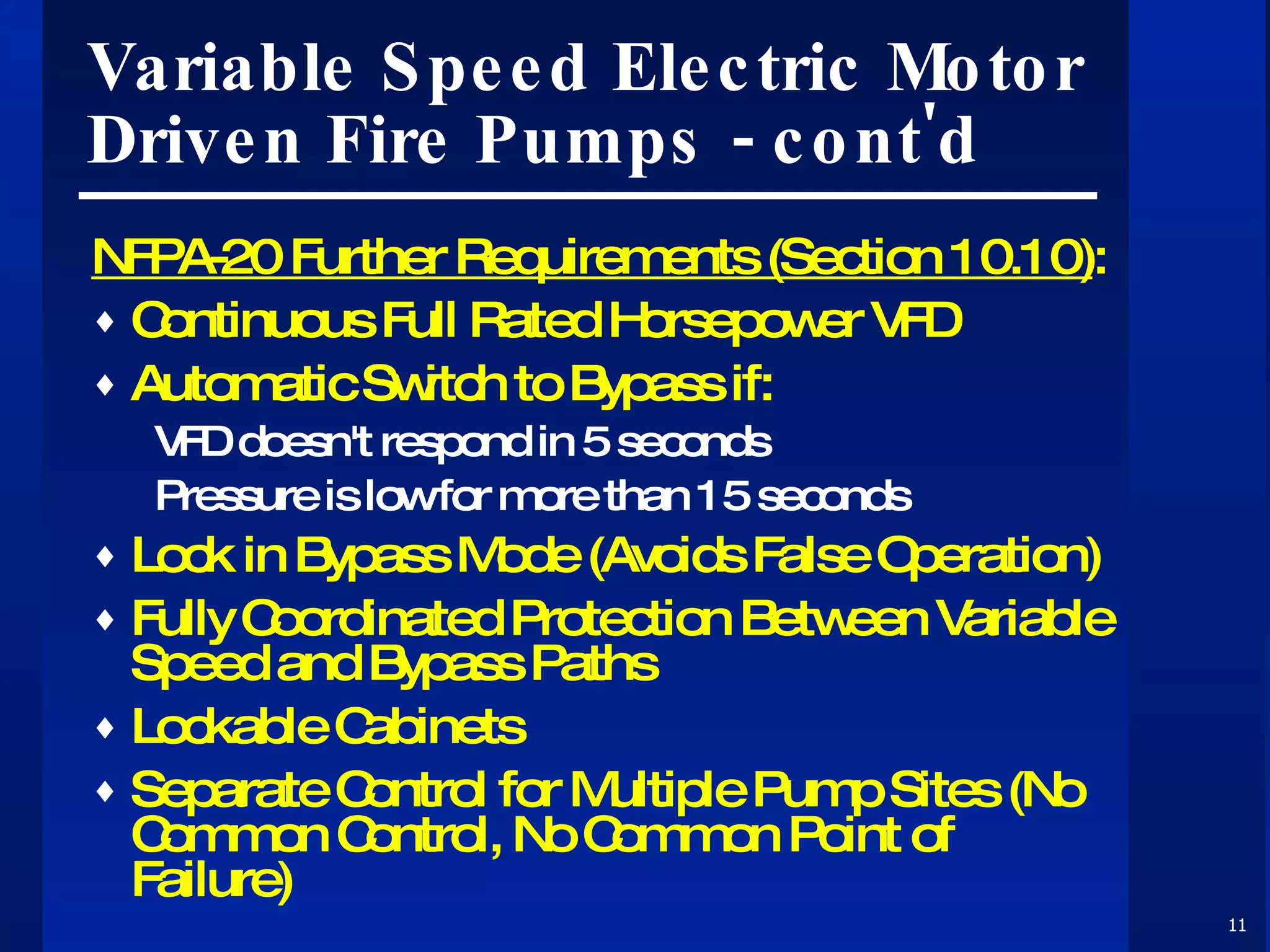 Variable Speed Electric Motor Driven Fire Pumps - cont'd NFPA-20 Further Requirements (Section 10.10) : Continuous Full Rated Horsepower VFD Automatic Switch to Bypass if: VFD doesn't respond in 5 seconds Pressure is low for more than 15 seconds Lock in Bypass Mode (Avoids False Operation) Fully Coordinated Protection Between Variable Speed and Bypass Paths Lockable Cabinets Separate Control for Multiple Pump Sites (No Common Control, No Common Point of Failure) 