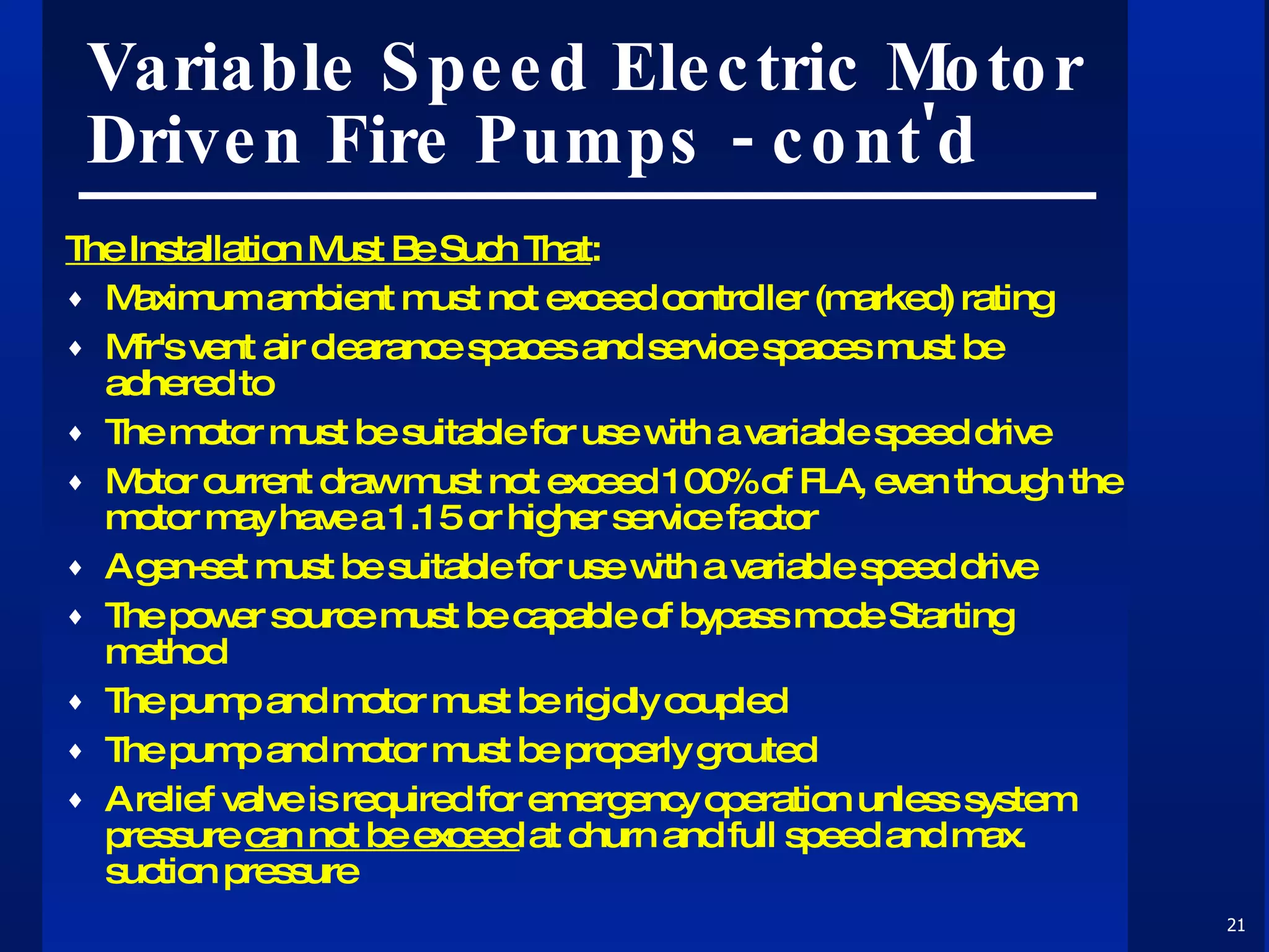 Variable Speed Electric Motor Driven Fire Pumps - cont'd The Installation Must Be Such That : Maximum ambient must not exceed controller (marked) rating Mfr's vent air clearance spaces and service spaces must be adhered to  The motor must be suitable for use with a variable speed drive Motor current draw must not exceed 100% of FLA, even though the motor may have a 1.15 or higher service factor A gen-set must be suitable for use with a variable speed drive The power source must be capable of bypass mode Starting method The pump and motor must be rigidly coupled The pump and motor must be properly grouted A relief valve is required for emergency operation unless system pressure  can not be exceed  at churn and full speed and max. suction pressure 