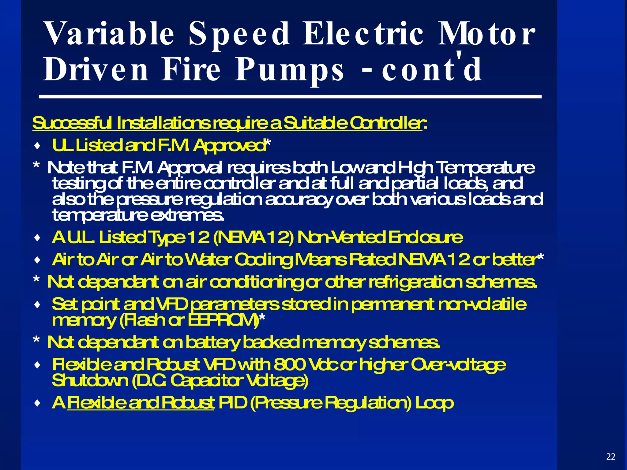 Variable Speed Electric Motor Driven Fire Pumps - cont'd Successful Installations require a Suitable Controller : UL Listed and F.M. Approved * * Note that F.M. Approval requires both Low and High Temperature testing of the entire controller and at full and partial loads, and also the pressure regulation accuracy over both various loads and temperature extremes. A U.L. Listed Type 12 (NEMA 12) Non-Vented Enclosure Air to Air or Air to Water Cooling Means Rated NEMA 12 or better * *  Not dependant on air conditioning or other refrigeration schemes. Set point and VFD parameters stored in permanent non-volatile memory (Flash or EEPROM) * *  Not dependant on battery backed memory schemes. Flexible and Robust VFD with 800 Vdc or higher Over-voltage Shutdown (D.C. Capacitor Voltage) A  Flexible and Robust  PID (Pressure Regulation) Loop 