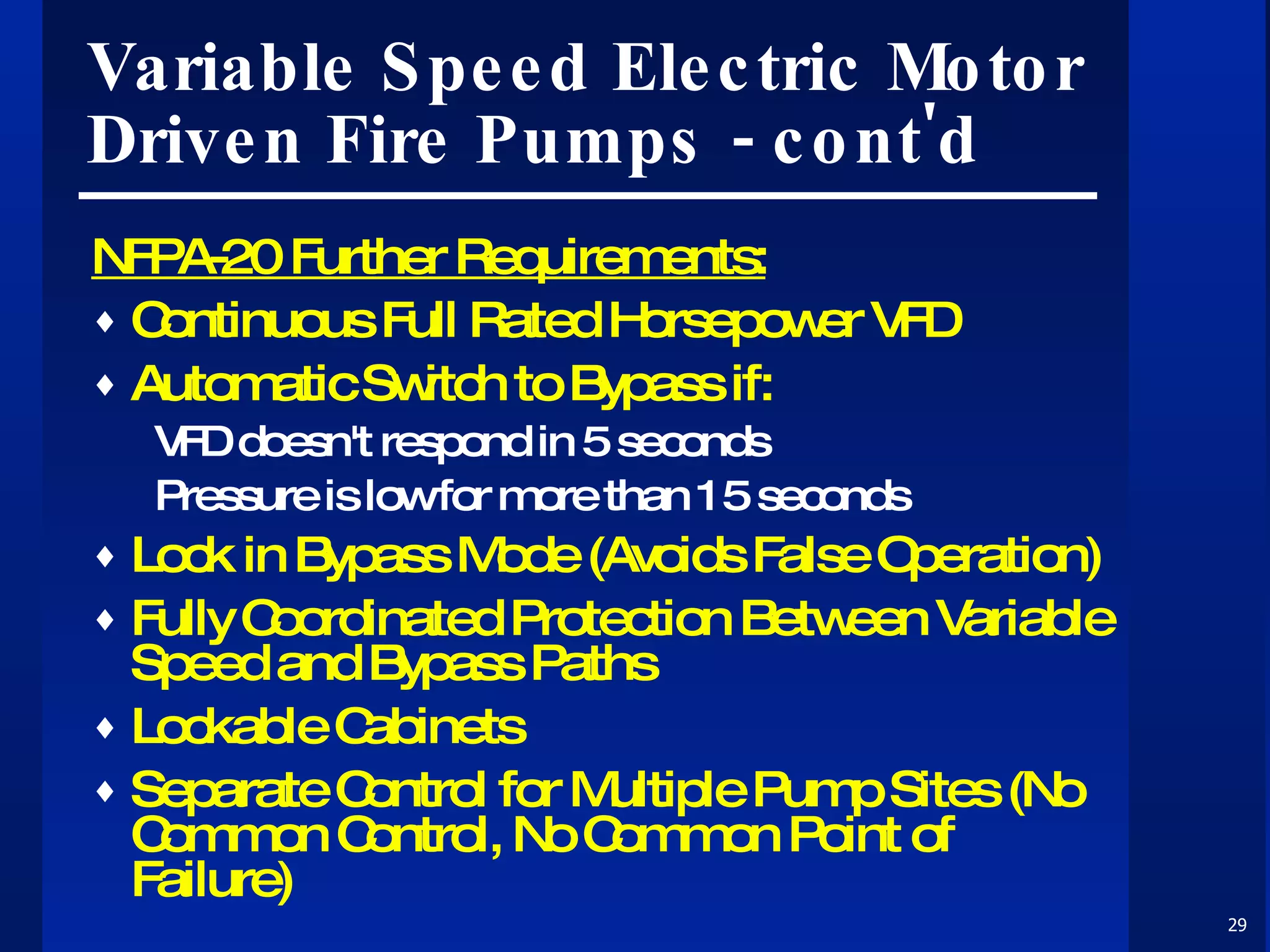 Variable Speed Electric Motor Driven Fire Pumps - cont'd NFPA-20 Further Requirements: Continuous Full Rated Horsepower VFD Automatic Switch to Bypass if: VFD doesn't respond in 5 seconds Pressure is low for more than 15 seconds Lock in Bypass Mode (Avoids False Operation) Fully Coordinated Protection Between Variable Speed and Bypass Paths Lockable Cabinets Separate Control for Multiple Pump Sites (No Common Control, No Common Point of Failure) 